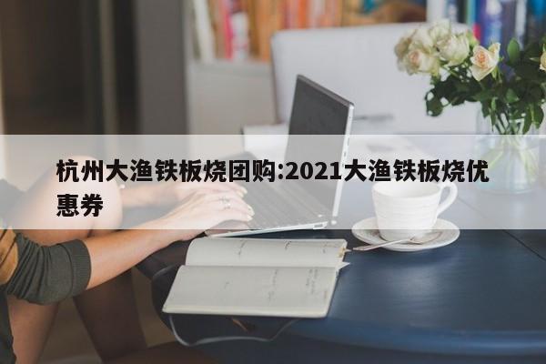 杭州大渔铁板烧团购:2021大渔铁板烧优惠券