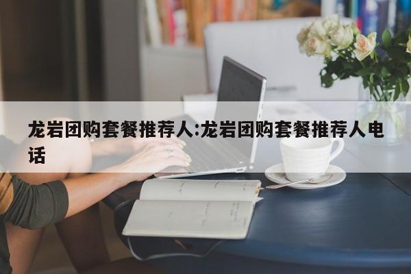 龙岩团购套餐推荐人:龙岩团购套餐推荐人电话