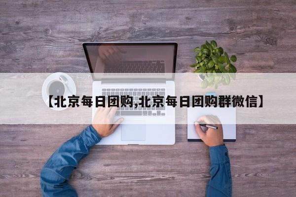 【北京每日团购,北京每日团购群微信】