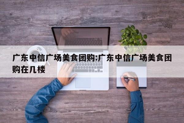 广东中信广场美食团购:广东中信广场美食团购在几楼