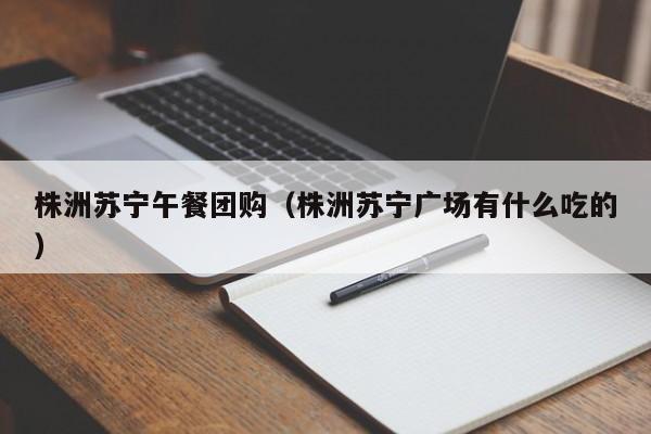 株洲苏宁午餐团购（株洲苏宁广场有什么吃的）