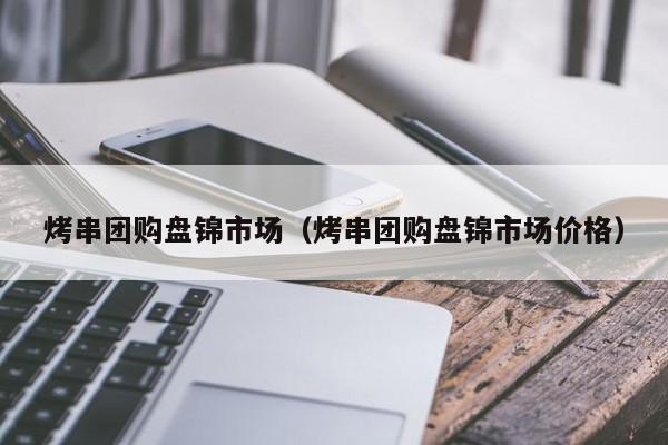 烤串团购盘锦市场（烤串团购盘锦市场价格）