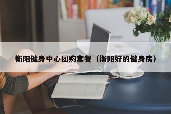 衡阳健身中心团购套餐（衡阳好的健身房）