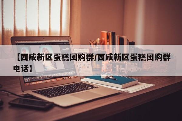 【西咸新区蛋糕团购群/西咸新区蛋糕团购群电话】