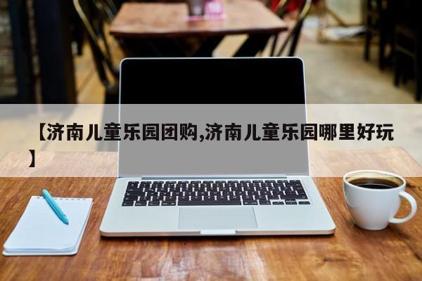 【济南儿童乐园团购,济南儿童乐园哪里好玩】