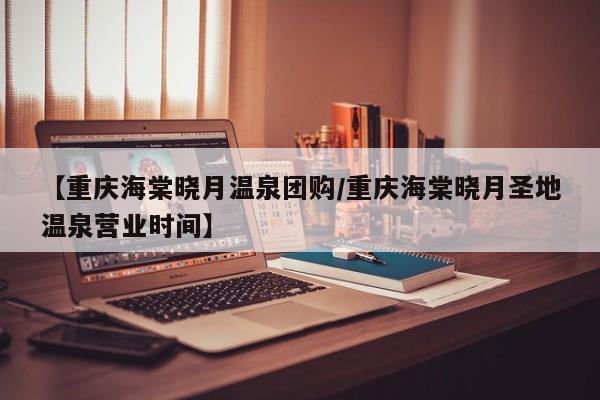 【重庆海棠晓月温泉团购/重庆海棠晓月圣地温泉营业时间】