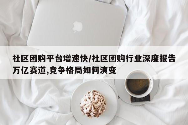 社区团购平台增速快/社区团购行业深度报告万亿赛道,竞争格局如何演变
