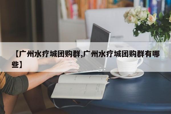 【广州水疗城团购群,广州水疗城团购群有哪些】