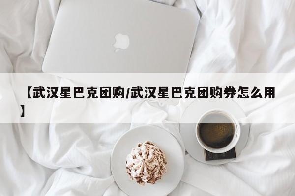 【武汉星巴克团购/武汉星巴克团购券怎么用】
