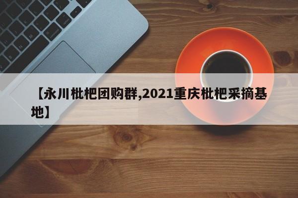 【永川枇杷团购群,2021重庆枇杷采摘基地】