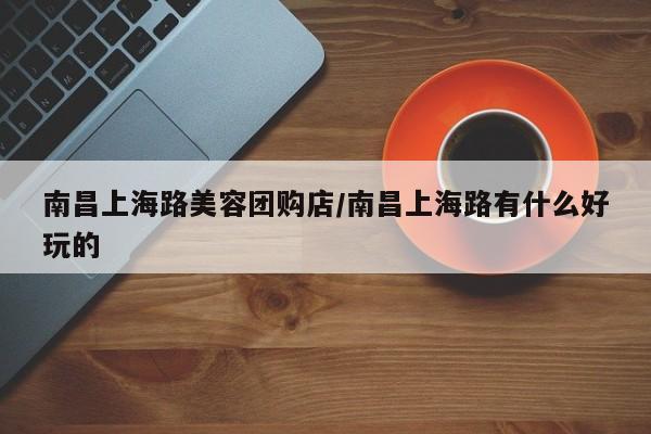 南昌上海路美容团购店/南昌上海路有什么好玩的