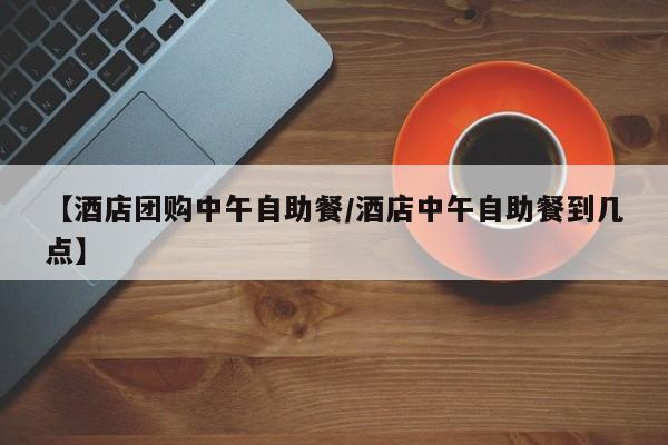 【酒店团购中午自助餐/酒店中午自助餐到几点】