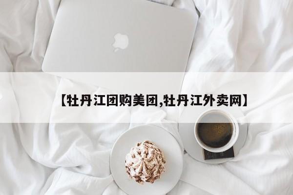 【牡丹江团购美团,牡丹江外卖网】