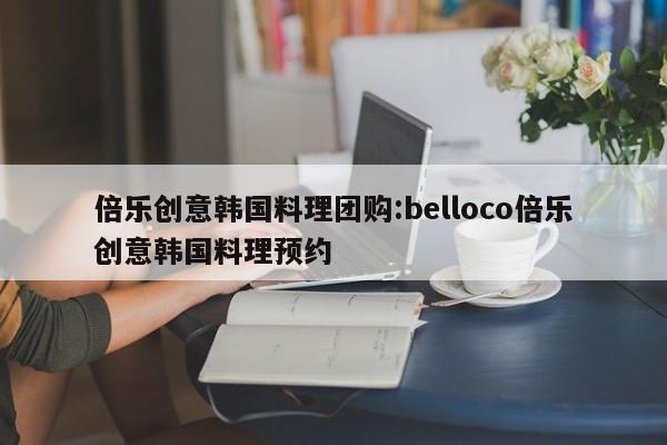 倍乐创意韩国料理团购:belloco倍乐创意韩国料理预约