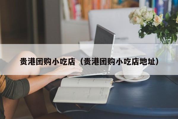 贵港团购小吃店（贵港团购小吃店地址）