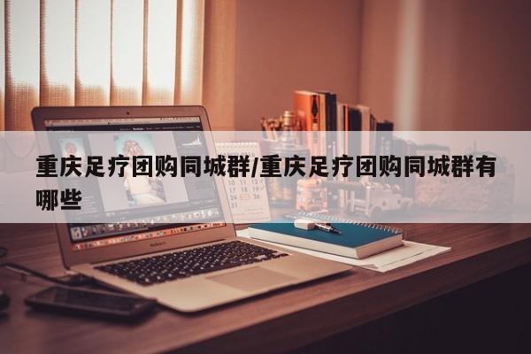 重庆足疗团购同城群/重庆足疗团购同城群有哪些
