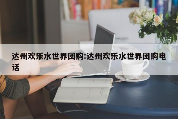 达州欢乐水世界团购:达州欢乐水世界团购电话