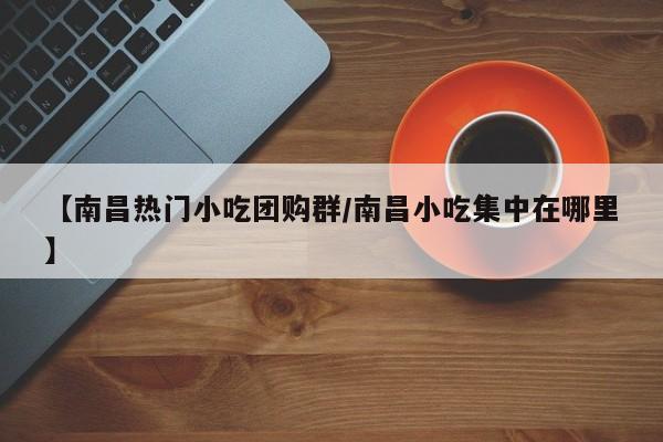 【南昌热门小吃团购群/南昌小吃集中在哪里】