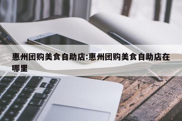 惠州团购美食自助店:惠州团购美食自助店在哪里