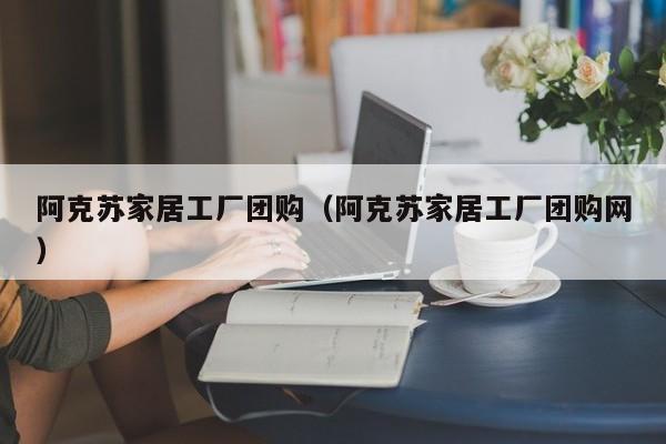 阿克苏家居工厂团购（阿克苏家居工厂团购网）