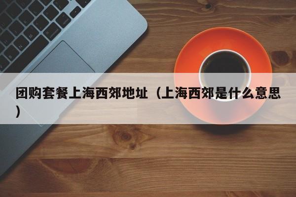 团购套餐上海西郊地址（上海西郊是什么意思）