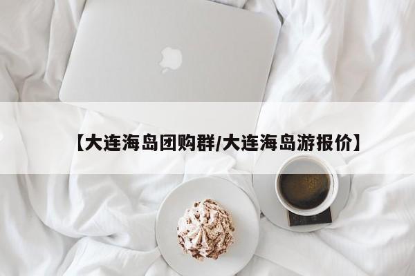 【大连海岛团购群/大连海岛游报价】