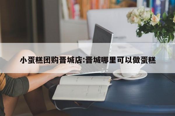 小蛋糕团购晋城店:晋城哪里可以做蛋糕