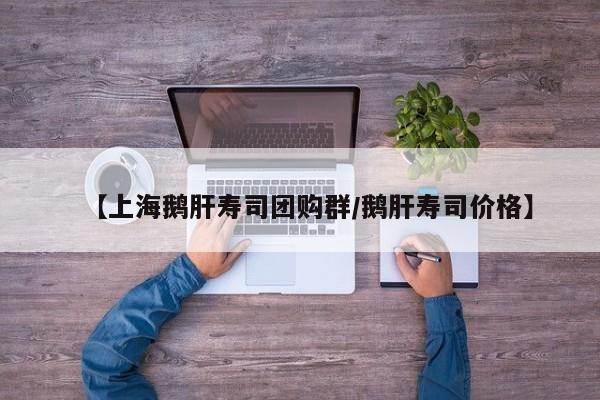 【上海鹅肝寿司团购群/鹅肝寿司价格】