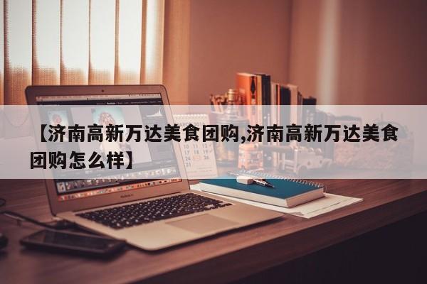 【济南高新万达美食团购,济南高新万达美食团购怎么样】