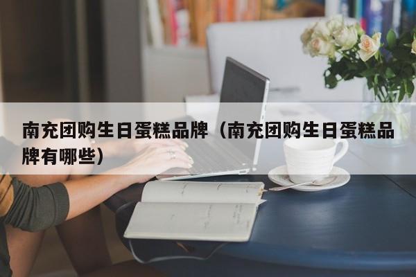 南充团购生日蛋糕品牌（南充团购生日蛋糕品牌有哪些）