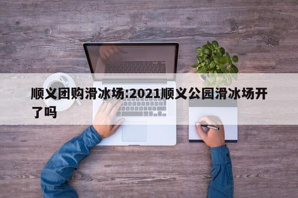 顺义团购滑冰场:2021顺义公园滑冰场开了吗