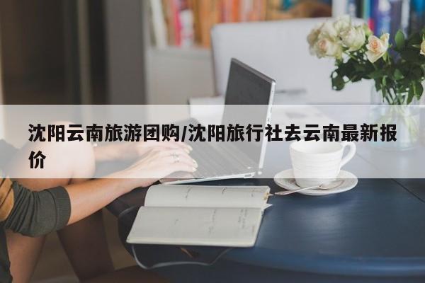 沈阳云南旅游团购/沈阳旅行社去云南最新报价