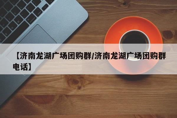 【济南龙湖广场团购群/济南龙湖广场团购群电话】