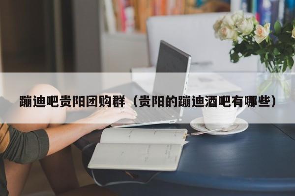 蹦迪吧贵阳团购群（贵阳的蹦迪酒吧有哪些）