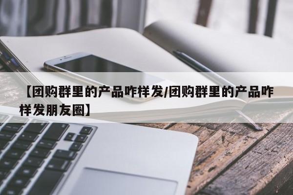 【团购群里的产品咋样发/团购群里的产品咋样发朋友圈】