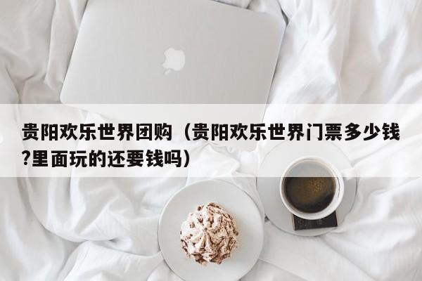 贵阳欢乐世界团购（贵阳欢乐世界门票多少钱?里面玩的还要钱吗）