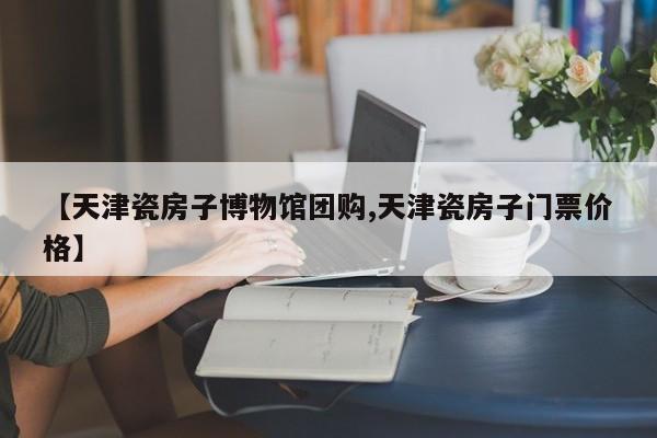 【天津瓷房子博物馆团购,天津瓷房子门票价格】
