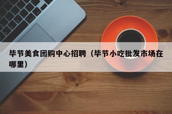 毕节美食团购中心招聘（毕节小吃批发市场在哪里）