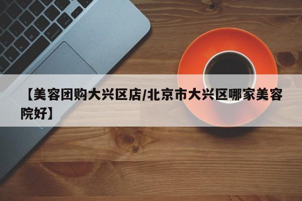 【美容团购大兴区店/北京市大兴区哪家美容院好】