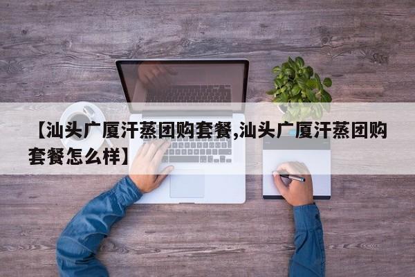 【汕头广厦汗蒸团购套餐,汕头广厦汗蒸团购套餐怎么样】