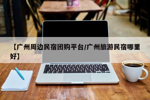 【广州周边民宿团购平台/广州旅游民宿哪里好】