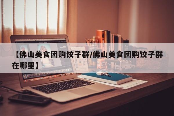 【佛山美食团购饺子群/佛山美食团购饺子群在哪里】