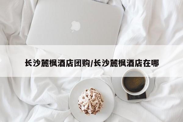 长沙麓枫酒店团购/长沙麓枫酒店在哪