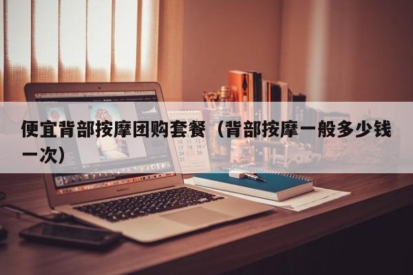 便宜背部按摩团购套餐（背部按摩一般多少钱一次）