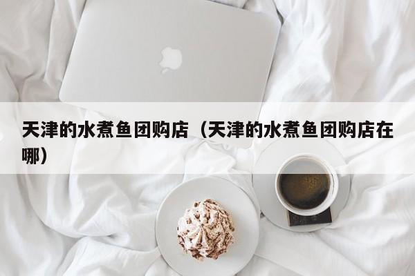 天津的水煮鱼团购店（天津的水煮鱼团购店在哪）