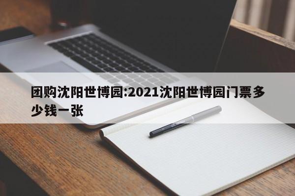 团购沈阳世博园:2021沈阳世博园门票多少钱一张