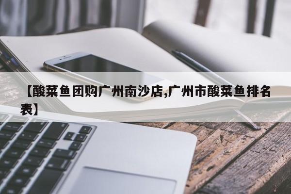 【酸菜鱼团购广州南沙店,广州市酸菜鱼排名表】