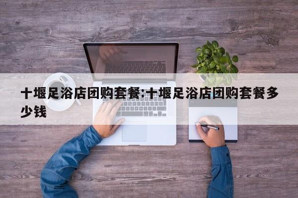 十堰足浴店团购套餐:十堰足浴店团购套餐多少钱