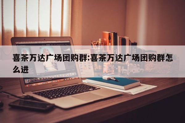 喜茶万达广场团购群:喜茶万达广场团购群怎么进