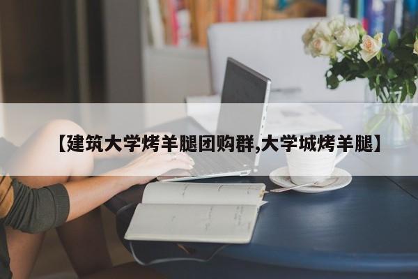 【建筑大学烤羊腿团购群,大学城烤羊腿】